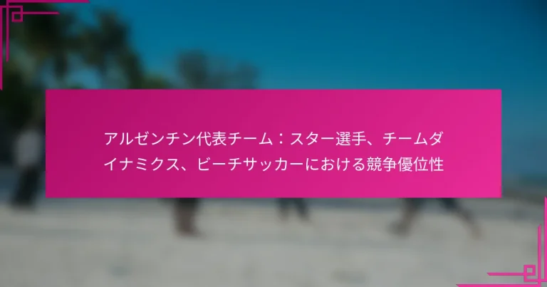 アルゼンチン代表チーム：スター選手、チームダイナミクス、ビーチサッカーにおける競争優位性
