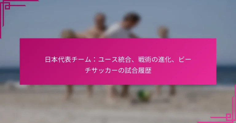 日本代表チーム：ユース統合、戦術の進化、ビーチサッカーの試合履歴